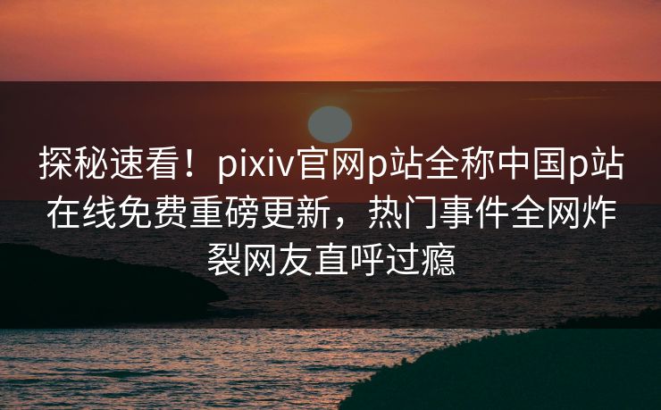探秘速看！pixiv官网p站全称中国p站在线免费重磅更新，热门事件全网炸裂网友直呼过瘾