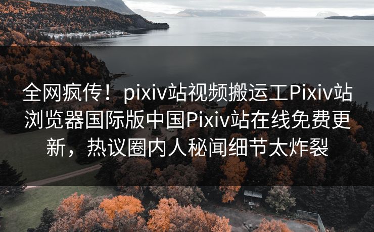 全网疯传！pixiv站视频搬运工Pixiv站浏览器国际版中国Pixiv站在线免费更新，热议圈内人秘闻细节太炸裂