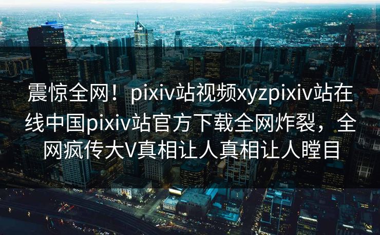 震惊全网！pixiv站视频xyzpixiv站在线中国pixiv站官方下载全网炸裂，全网疯传大V真相让人真相让人瞠目