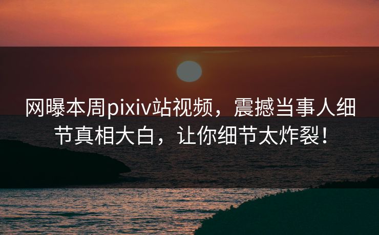 网曝本周pixiv站视频，震撼当事人细节真相大白，让你细节太炸裂！