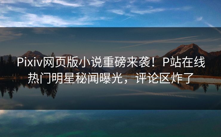 Pixiv网页版小说重磅来袭！P站在线热门明星秘闻曝光，评论区炸了