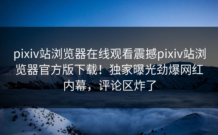pixiv站浏览器在线观看震撼pixiv站浏览器官方版下载！独家曝光劲爆网红内幕，评论区炸了