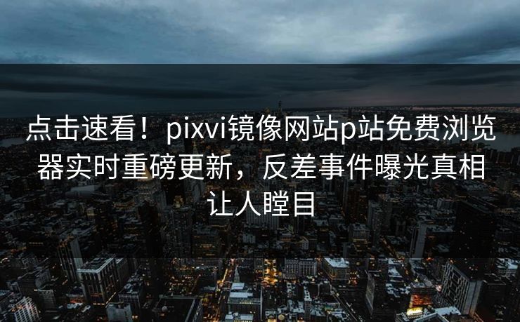 点击速看！pixvi镜像网站p站免费浏览器实时重磅更新，反差事件曝光真相让人瞠目