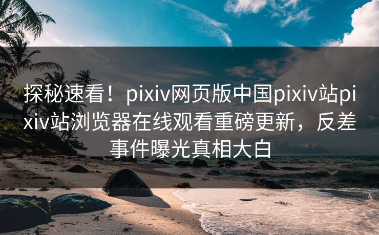 探秘速看！pixiv网页版中国pixiv站pixiv站浏览器在线观看重磅更新，反差事件曝光真相大白