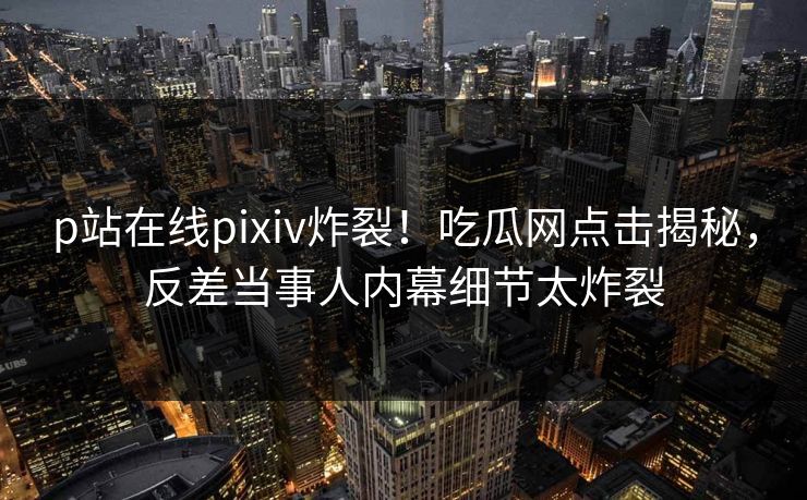 p站在线pixiv炸裂！吃瓜网点击揭秘，反差当事人内幕细节太炸裂
