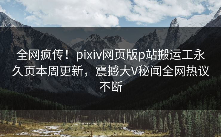 全网疯传！pixiv网页版p站搬运工永久页本周更新，震撼大V秘闻全网热议不断