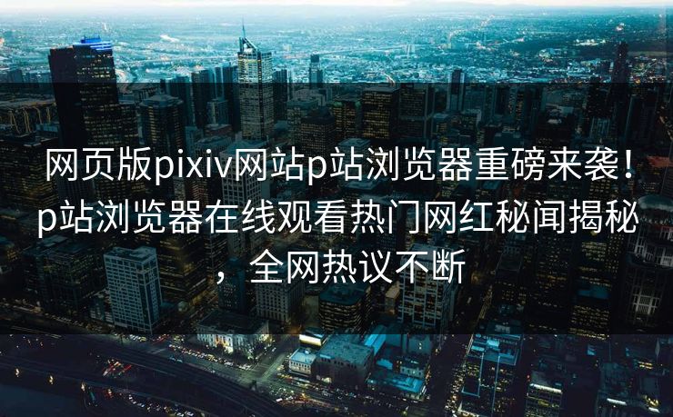 网页版pixiv网站p站浏览器重磅来袭！p站浏览器在线观看热门网红秘闻揭秘，全网热议不断