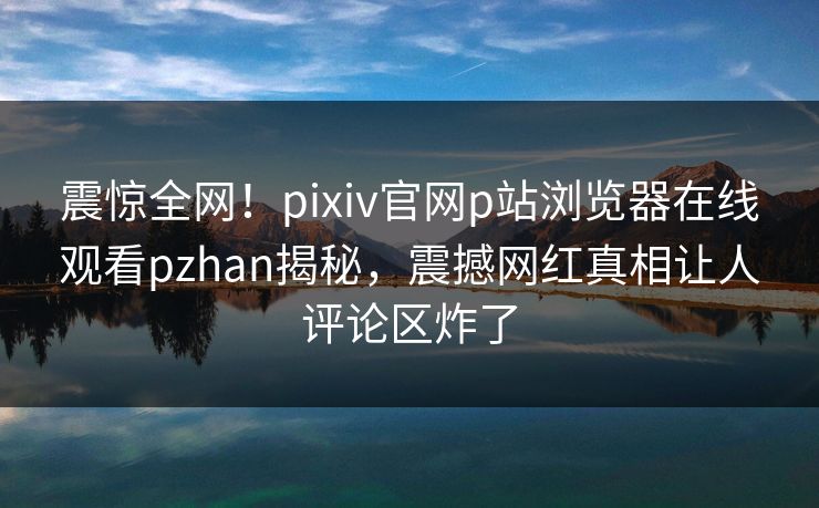 震惊全网！pixiv官网p站浏览器在线观看pzhan揭秘，震撼网红真相让人评论区炸了