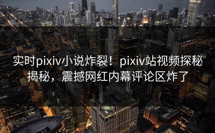 实时pixiv小说炸裂！pixiv站视频探秘揭秘，震撼网红内幕评论区炸了