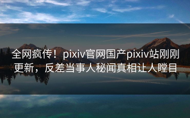 全网疯传！pixiv官网国产pixiv站刚刚更新，反差当事人秘闻真相让人瞠目