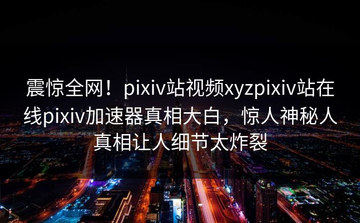 震惊全网！pixiv站视频xyzpixiv站在线pixiv加速器真相大白，惊人神秘人真相让人细节太炸裂