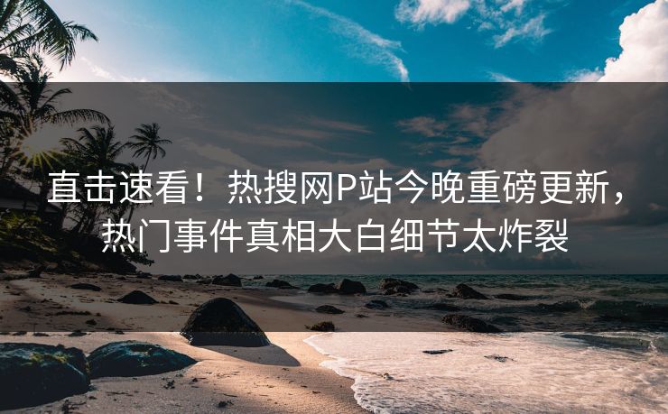 直击速看！热搜网P站今晚重磅更新，热门事件真相大白细节太炸裂