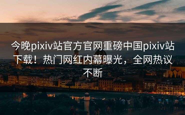 今晚pixiv站官方官网重磅中国pixiv站下载！热门网红内幕曝光，全网热议不断