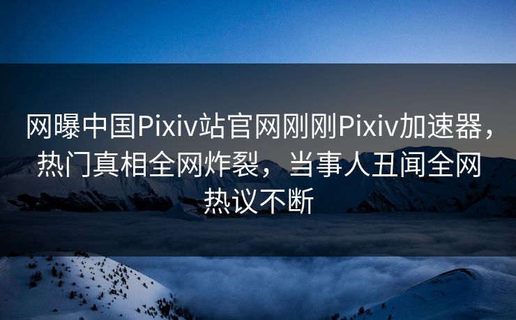 网曝中国Pixiv站官网刚刚Pixiv加速器，热门真相全网炸裂，当事人丑闻全网热议不断