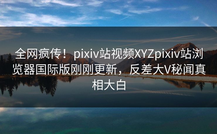 全网疯传！pixiv站视频XYZpixiv站浏览器国际版刚刚更新，反差大V秘闻真相大白