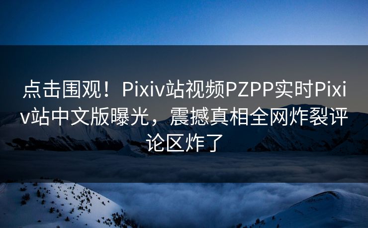 点击围观！Pixiv站视频PZPP实时Pixiv站中文版曝光，震撼真相全网炸裂评论区炸了