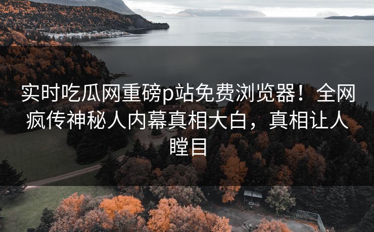 实时吃瓜网重磅p站免费浏览器！全网疯传神秘人内幕真相大白，真相让人瞠目