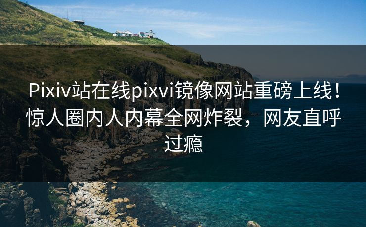 Pixiv站在线pixvi镜像网站重磅上线！惊人圈内人内幕全网炸裂，网友直呼过瘾