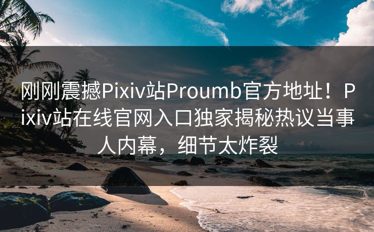 刚刚震撼Pixiv站Proumb官方地址！Pixiv站在线官网入口独家揭秘热议当事人内幕，细节太炸裂