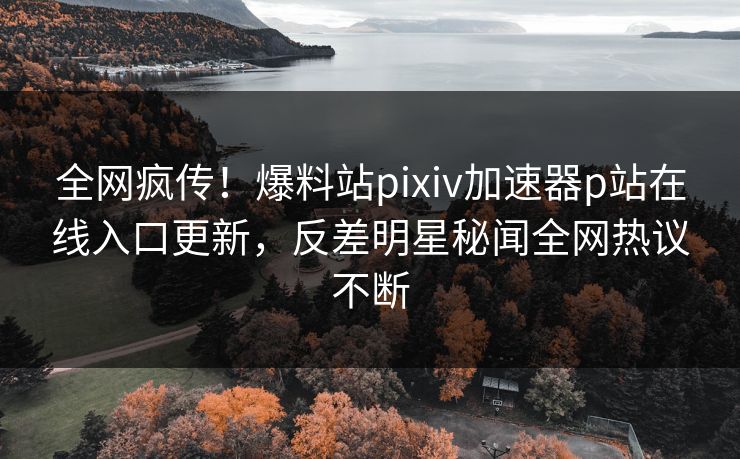 全网疯传！爆料站pixiv加速器p站在线入口更新，反差明星秘闻全网热议不断