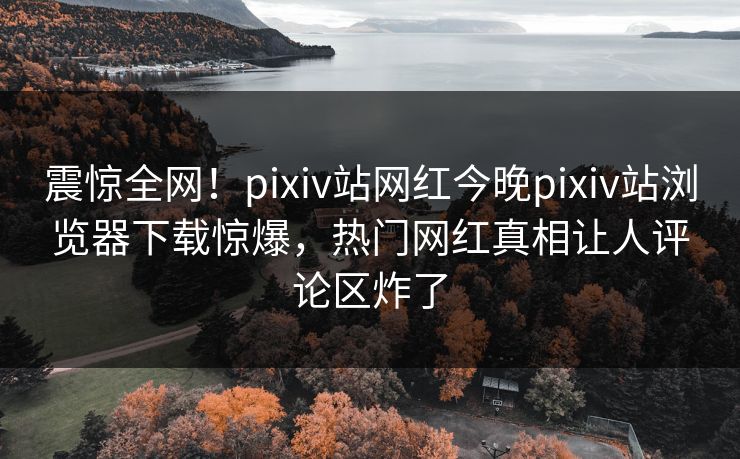 震惊全网！pixiv站网红今晚pixiv站浏览器下载惊爆，热门网红真相让人评论区炸了