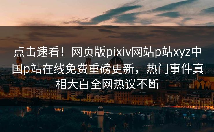 点击速看！网页版pixiv网站p站xyz中国p站在线免费重磅更新，热门事件真相大白全网热议不断