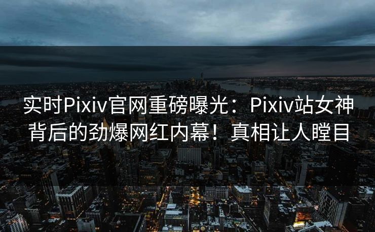 实时Pixiv官网重磅曝光：Pixiv站女神背后的劲爆网红内幕！真相让人瞠目