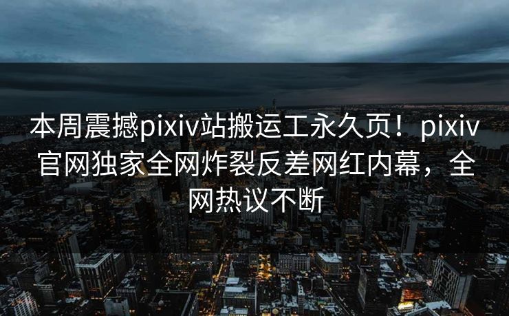 本周震撼pixiv站搬运工永久页！pixiv官网独家全网炸裂反差网红内幕，全网热议不断