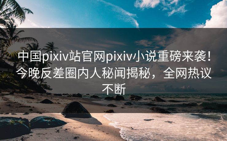 中国pixiv站官网pixiv小说重磅来袭！今晚反差圈内人秘闻揭秘，全网热议不断