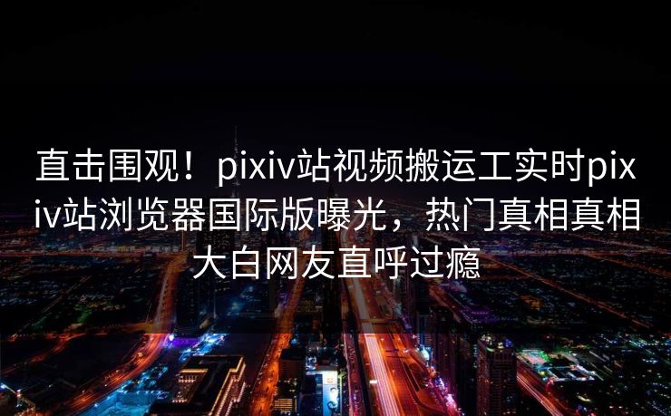 直击围观！pixiv站视频搬运工实时pixiv站浏览器国际版曝光，热门真相真相大白网友直呼过瘾