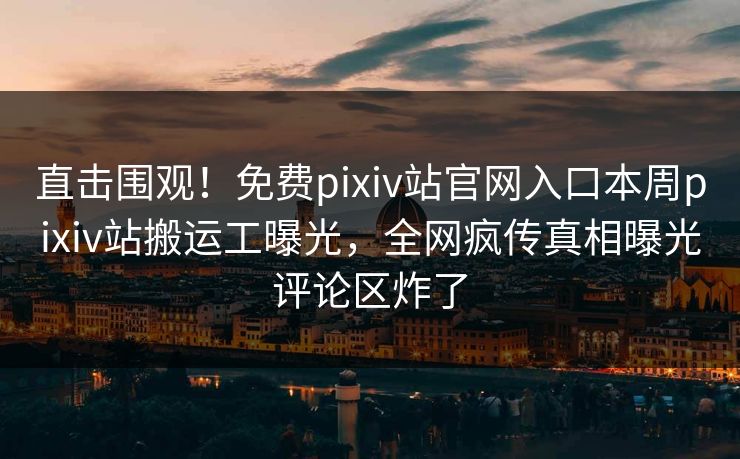 直击围观！免费pixiv站官网入口本周pixiv站搬运工曝光，全网疯传真相曝光评论区炸了