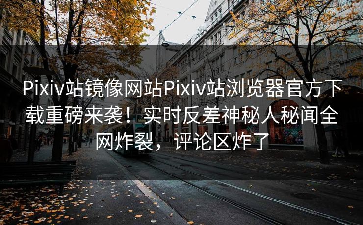 Pixiv站镜像网站Pixiv站浏览器官方下载重磅来袭！实时反差神秘人秘闻全网炸裂，评论区炸了