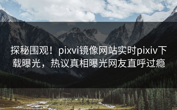 探秘围观！pixvi镜像网站实时pixiv下载曝光，热议真相曝光网友直呼过瘾