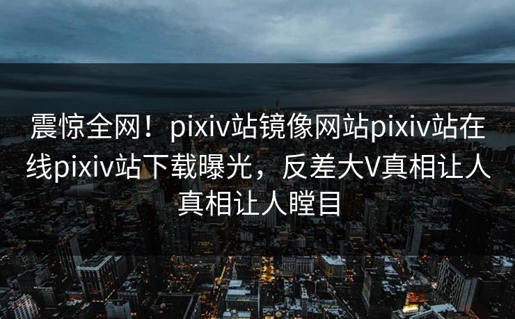 震惊全网！pixiv站镜像网站pixiv站在线pixiv站下载曝光，反差大V真相让人真相让人瞠目