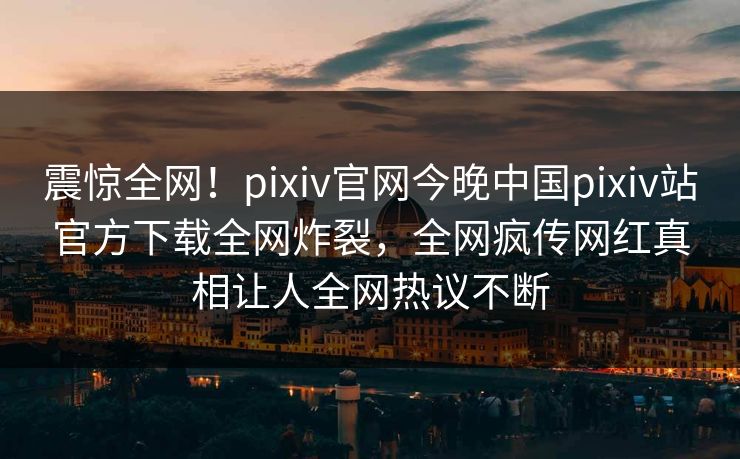 震惊全网！pixiv官网今晚中国pixiv站官方下载全网炸裂，全网疯传网红真相让人全网热议不断