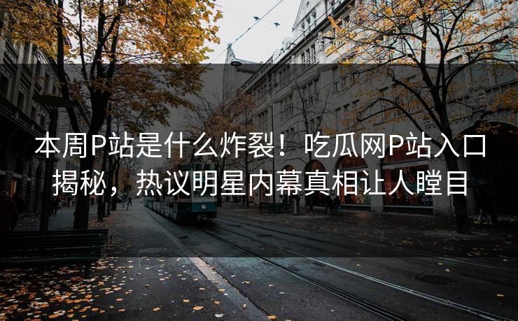 本周P站是什么炸裂！吃瓜网P站入口揭秘，热议明星内幕真相让人瞠目
