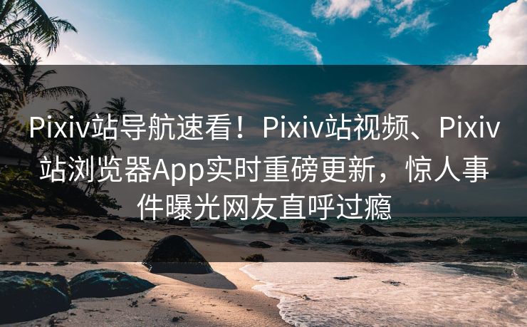 Pixiv站导航速看！Pixiv站视频、Pixiv站浏览器App实时重磅更新，惊人事件曝光网友直呼过瘾