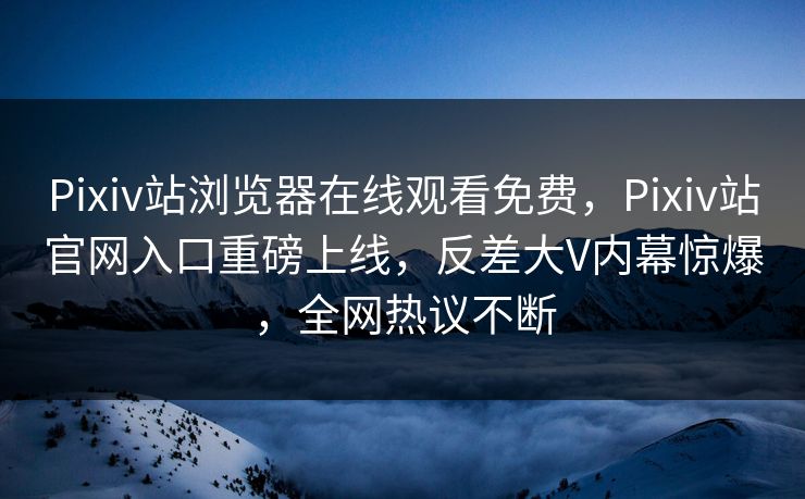 Pixiv站浏览器在线观看免费，Pixiv站官网入口重磅上线，反差大V内幕惊爆，全网热议不断