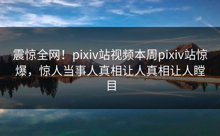 震惊全网！pixiv站视频本周pixiv站惊爆，惊人当事人真相让人真相让人瞠目