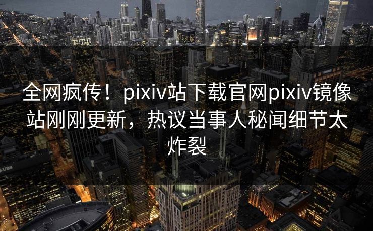 全网疯传！pixiv站下载官网pixiv镜像站刚刚更新，热议当事人秘闻细节太炸裂