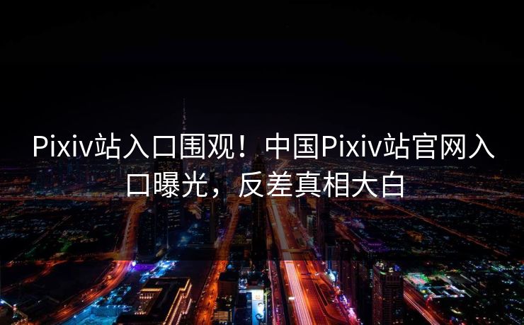 Pixiv站入口围观！中国Pixiv站官网入口曝光，反差真相大白