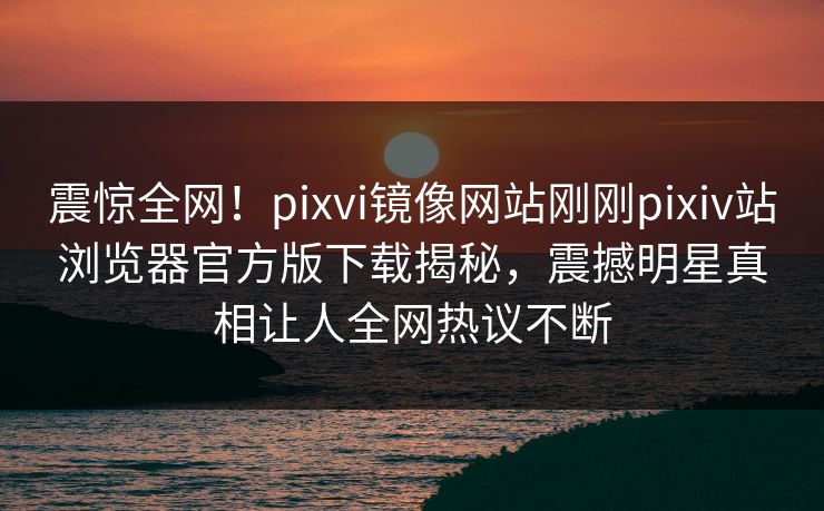 震惊全网！pixvi镜像网站刚刚pixiv站浏览器官方版下载揭秘，震撼明星真相让人全网热议不断