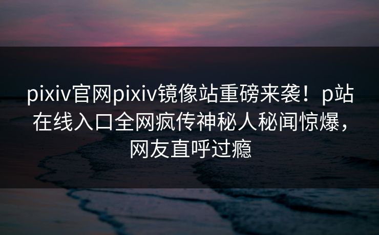 pixiv官网pixiv镜像站重磅来袭！p站在线入口全网疯传神秘人秘闻惊爆，网友直呼过瘾