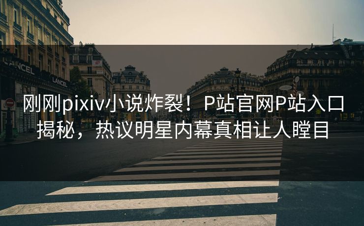 刚刚pixiv小说炸裂！P站官网P站入口揭秘，热议明星内幕真相让人瞠目