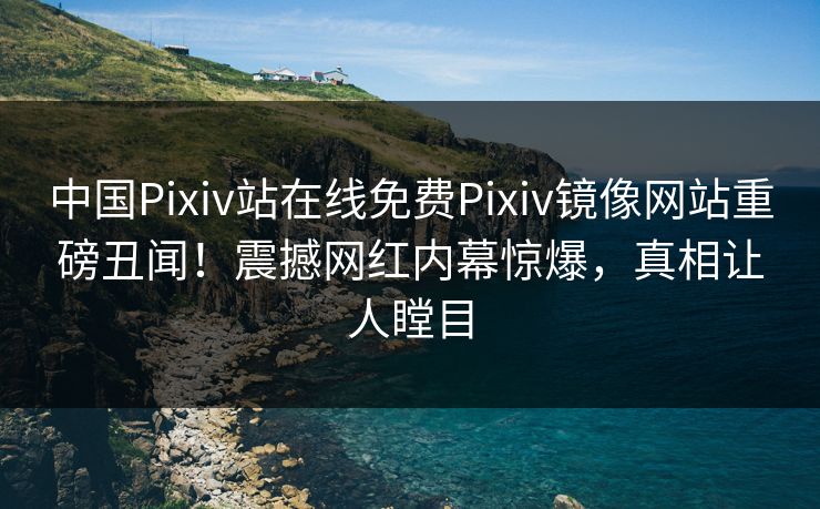 中国Pixiv站在线免费Pixiv镜像网站重磅丑闻！震撼网红内幕惊爆，真相让人瞠目
