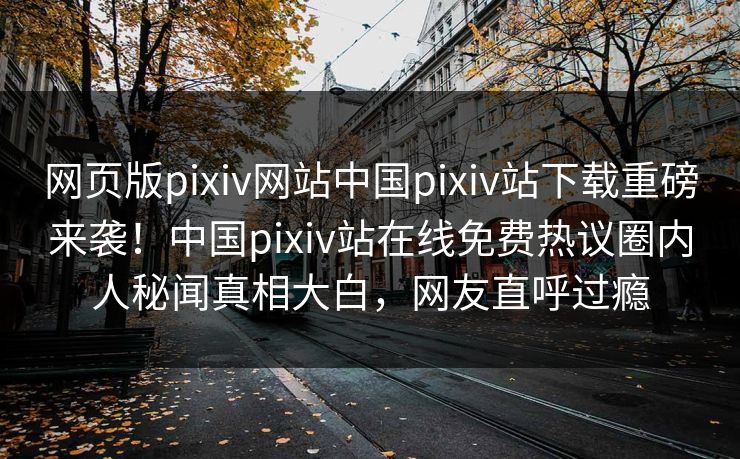 网页版pixiv网站中国pixiv站下载重磅来袭！中国pixiv站在线免费热议圈内人秘闻真相大白，网友直呼过瘾