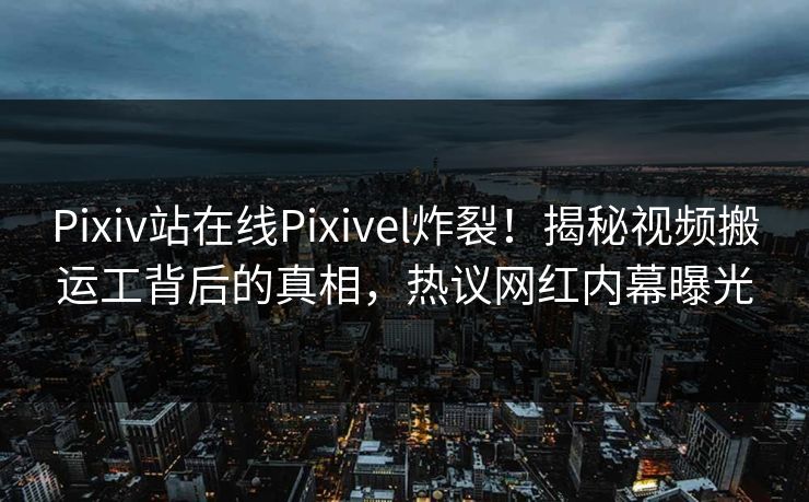 Pixiv站在线Pixivel炸裂！揭秘视频搬运工背后的真相，热议网红内幕曝光