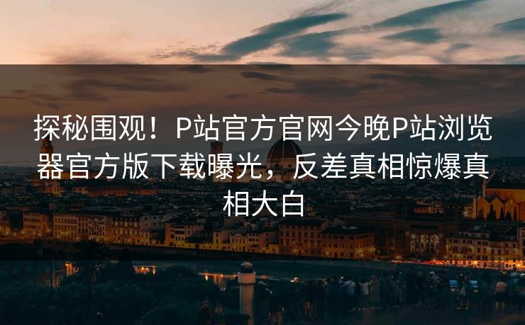 探秘围观！P站官方官网今晚P站浏览器官方版下载曝光，反差真相惊爆真相大白