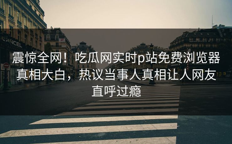 震惊全网！吃瓜网实时p站免费浏览器真相大白，热议当事人真相让人网友直呼过瘾