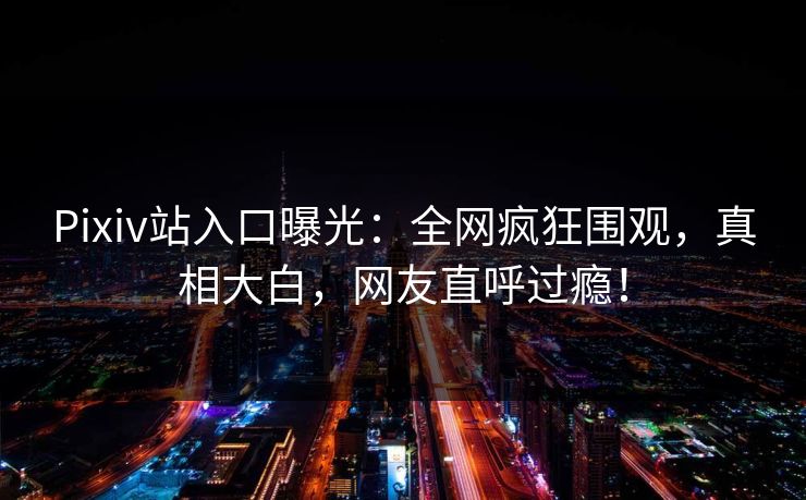 Pixiv站入口曝光：全网疯狂围观，真相大白，网友直呼过瘾！